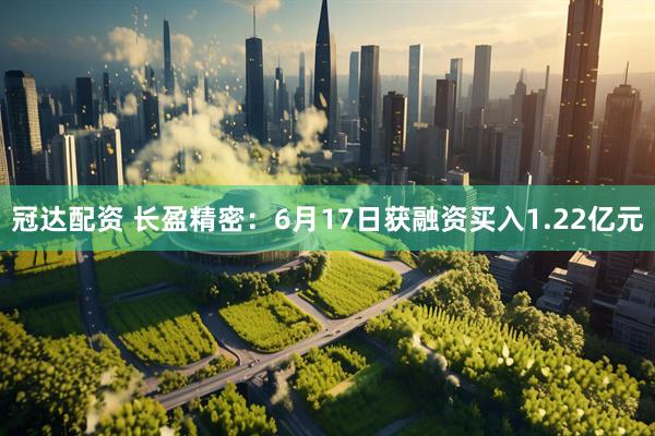冠达配资 长盈精密：6月17日获融资买入1.22亿元