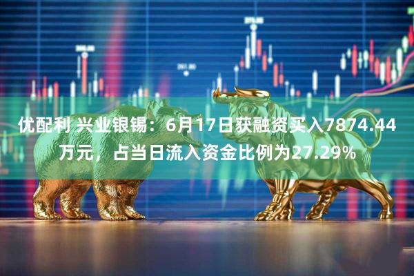 优配利 兴业银锡：6月17日获融资买入7874.44万元，占当日流入资金比例为27.29%