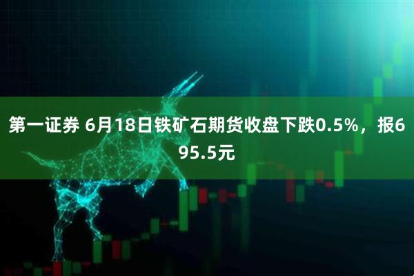 第一证券 6月18日铁矿石期货收盘下跌0.5%，报695.5元