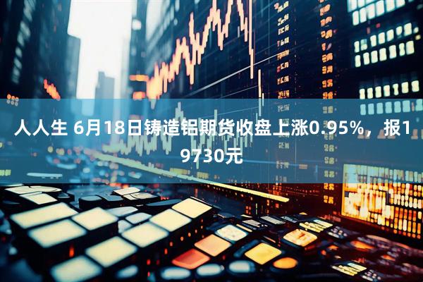 人人生 6月18日铸造铝期货收盘上涨0.95%，报19730元