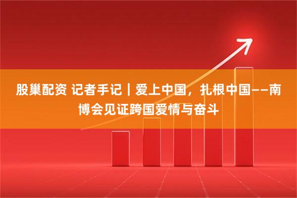 股巢配资 记者手记｜爱上中国，扎根中国——南博会见证跨国爱情与奋斗