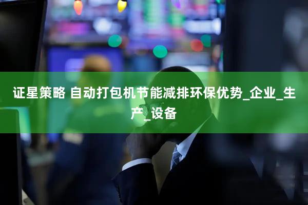 证星策略 自动打包机节能减排环保优势_企业_生产_设备