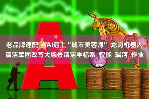 老品牌速配 当AI遇上“城市美容师” 龙岗机器人清洁军团改写大场景清洁坐标系_智能_瑞河_作业