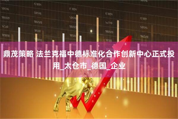 鼎茂策略 法兰克福中德标准化合作创新中心正式投用_太仓市_德国_企业