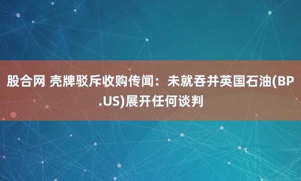 股合网 壳牌驳斥收购传闻：未就吞并英国石油(BP.US)展开任何谈判