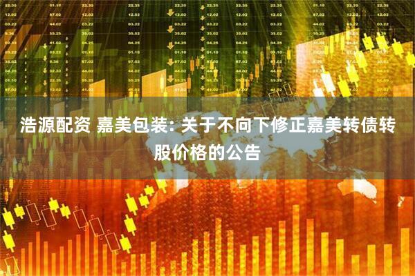 浩源配资 嘉美包装: 关于不向下修正嘉美转债转股价格的公告