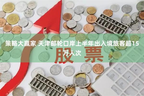 策略大赢家 天津邮轮口岸上半年出入境旅客超15万人次