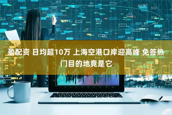 盈配资 日均超10万 上海空港口岸迎高峰 免签热门目的地竟是它