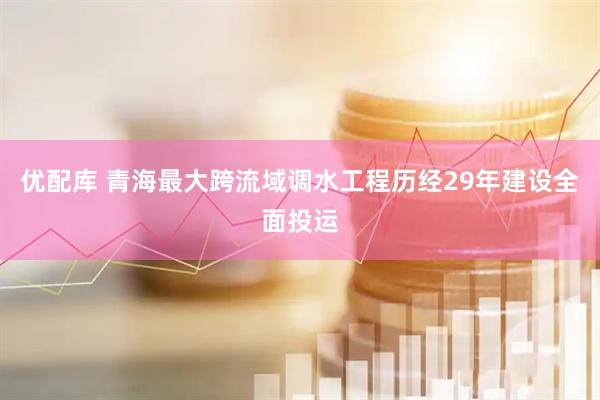 优配库 青海最大跨流域调水工程历经29年建设全面投运