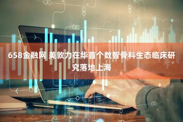 658金融网 美敦力在华首个数智骨科生态临床研究落地上海