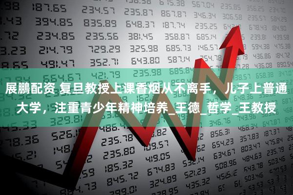 展鵬配资 复旦教授上课香烟从不离手，儿子上普通大学，注重青少年精神培养_王德_哲学_王教授