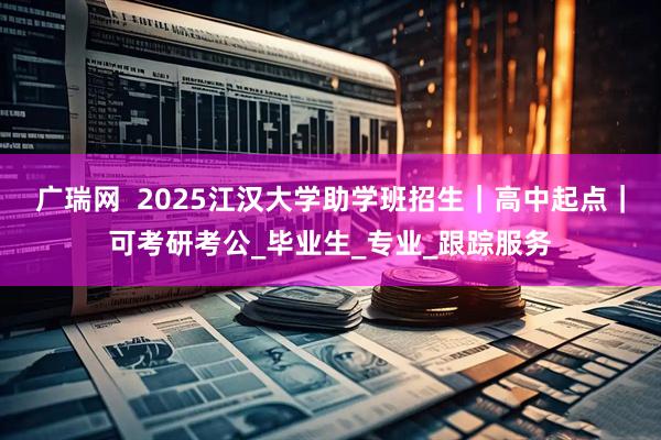 广瑞网  2025江汉大学助学班招生｜高中起点｜可考研考公_毕业生_专业_跟踪服务