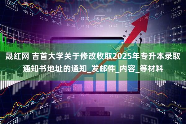 晟红网 吉首大学关于修改收取2025年专升本录取通知书地址的通知_发邮件_内容_等材料