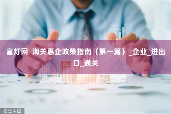 富灯网  海关惠企政策指南（第一篇）_企业_进出口_通关