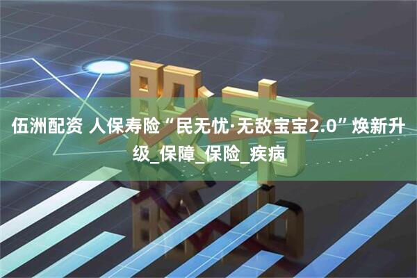 伍洲配资 人保寿险“民无忧·无敌宝宝2.0”焕新升级_保障_保险_疾病