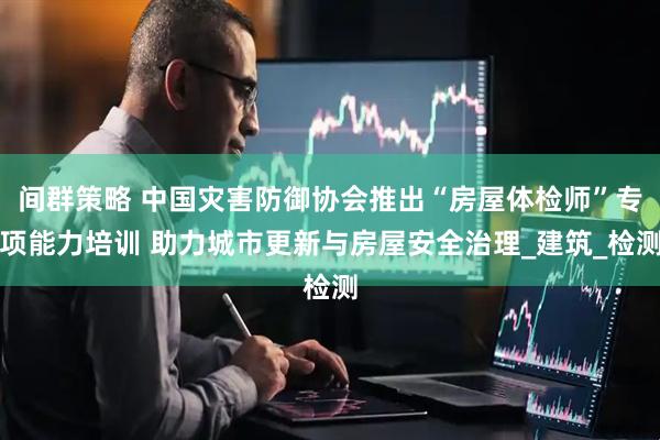 间群策略 中国灾害防御协会推出“房屋体检师”专项能力培训 助力城市更新与房屋安全治理_建筑_检测