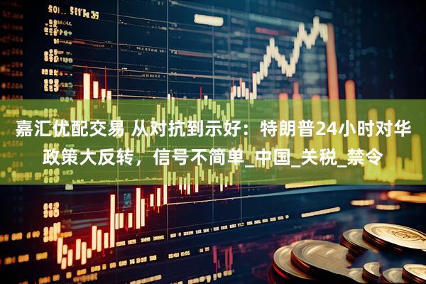 嘉汇优配交易 从对抗到示好：特朗普24小时对华政策大反转，信号不简单_中国_关税_禁令
