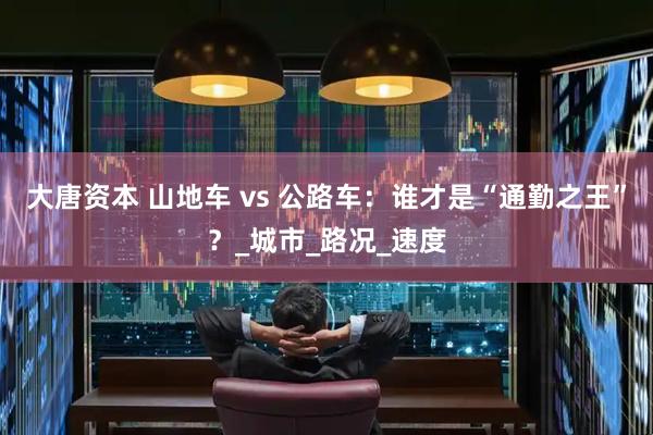 大唐资本 山地车 vs 公路车：谁才是“通勤之王”？_城市_路况_速度