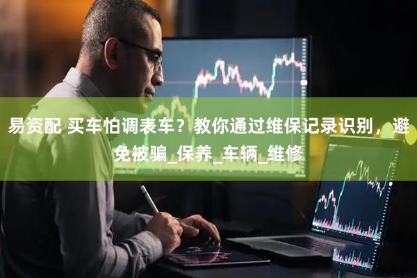 易资配 买车怕调表车？教你通过维保记录识别，避免被骗_保养_车辆_维修