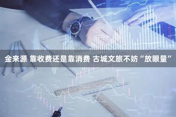 金来源 靠收费还是靠消费 古城文旅不妨“放眼量”