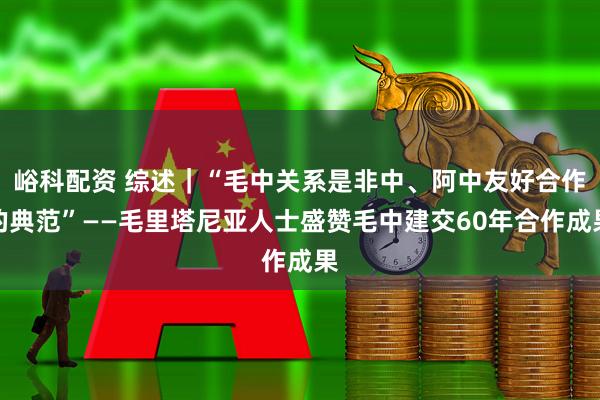 峪科配资 综述｜“毛中关系是非中、阿中友好合作的典范”——毛里塔尼亚人士盛赞毛中建交60年合作成果