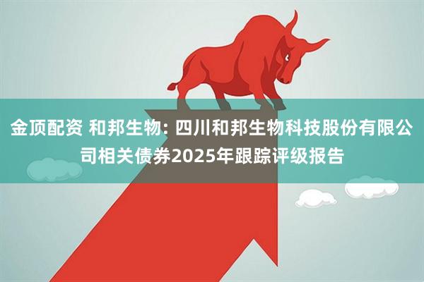 金顶配资 和邦生物: 四川和邦生物科技股份有限公司相关债券2025年跟踪评级报告