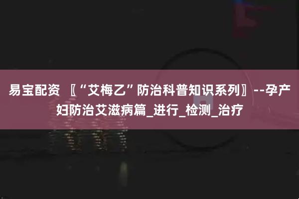 易宝配资 〖“艾梅乙”防治科普知识系列〗--孕产妇防治艾滋病篇_进行_检测_治疗