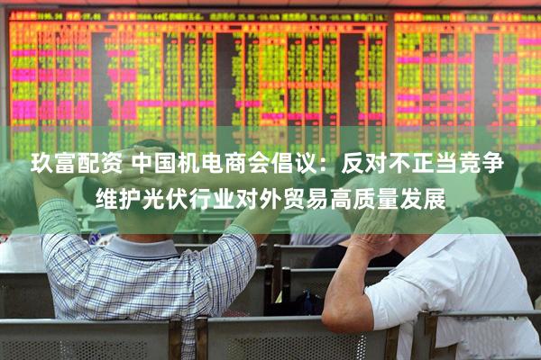 玖富配资 中国机电商会倡议：反对不正当竞争 维护光伏行业对外贸易高质量发展