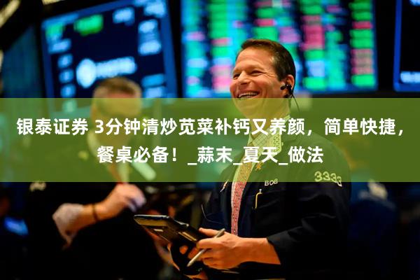 银泰证券 3分钟清炒苋菜补钙又养颜，简单快捷，餐桌必备！_蒜末_夏天_做法