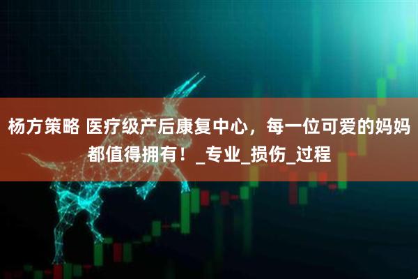 杨方策略 医疗级产后康复中心，每一位可爱的妈妈都值得拥有！_专业_损伤_过程