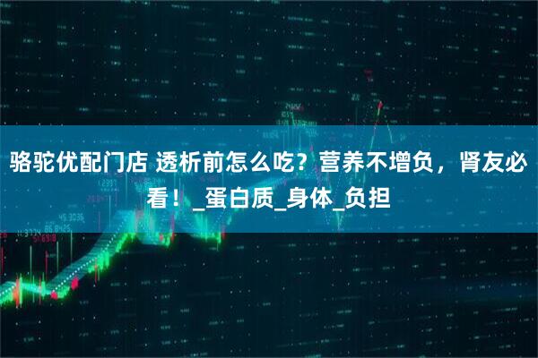 骆驼优配门店 透析前怎么吃？营养不增负，肾友必看！_蛋白质_身体_负担