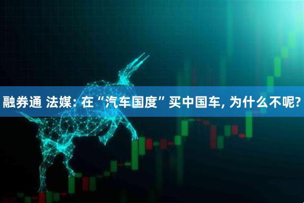 融券通 法媒: 在“汽车国度”买中国车, 为什么不呢?