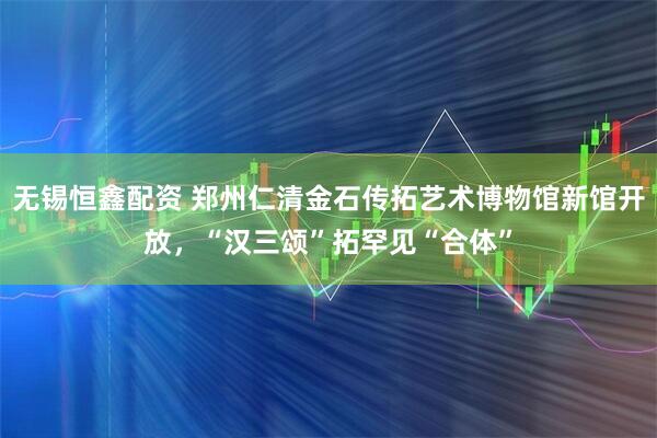 无锡恒鑫配资 郑州仁清金石传拓艺术博物馆新馆开放，“汉三颂”拓罕见“合体”