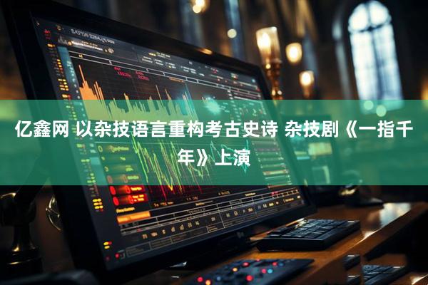 亿鑫网 以杂技语言重构考古史诗 杂技剧《一指千年》上演