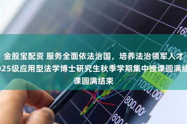 金股宝配资 服务全面依法治国，培养法治领军人才|2025级应用型法学博士研究生秋季学期集中授课圆满结束