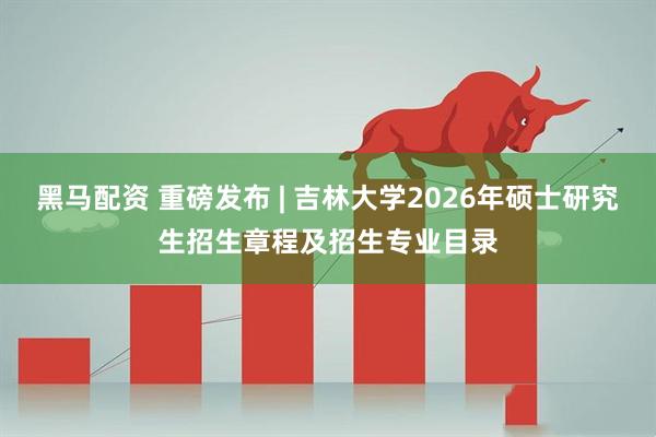 黑马配资 重磅发布 | 吉林大学2026年硕士研究生招生章程及招生专业目录