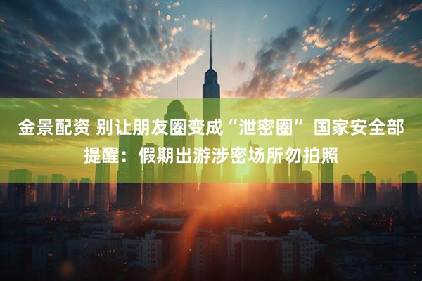 金景配资 别让朋友圈变成“泄密圈” 国家安全部提醒：假期出游涉密场所勿拍照