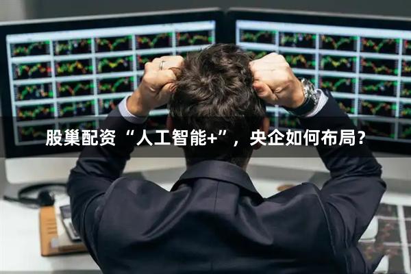 股巢配资 “人工智能+”，央企如何布局？