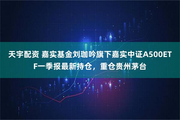 天宇配资 嘉实基金刘珈吟旗下嘉实中证A500ETF一季报最新持仓，重仓贵州茅台