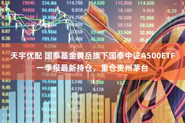 天宇优配 国泰基金黄岳旗下国泰中证A500ETF一季报最新持仓，重仓贵州茅台