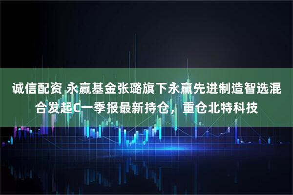 诚信配资 永赢基金张璐旗下永赢先进制造智选混合发起C一季报最新持仓，重仓北特科技